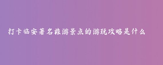 打卡临安著名旅游景点的游玩攻略是什么(临安旅游攻略国内)