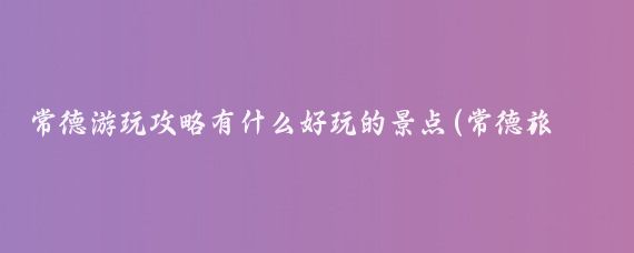 常德游玩攻略有什么好玩的景点(常德旅游攻略青岛)