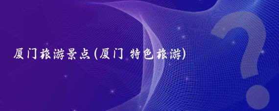 厦门旅游景点(厦门 特色旅游)