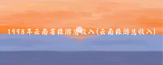 1998年云南省旅游总收入(云南旅游总收入)