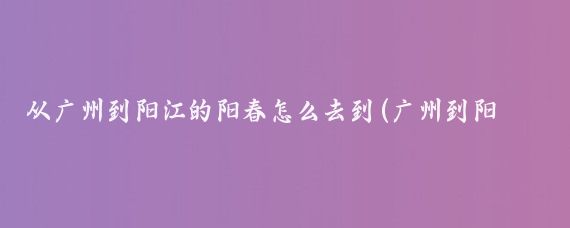 从广州到阳江的阳春怎么去到(广州到阳春旅游)