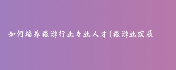 如何培养旅游行业专业人才(旅游业发展 人才)