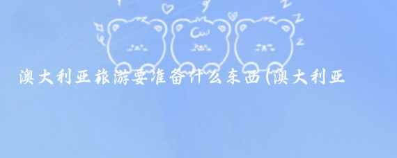 澳大利亚旅游要准备什么东西(澳大利亚旅游必备包包)
