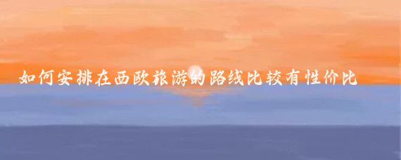 如何安排在西欧旅游的路线比较有性价比(欧洲旅游性价比)