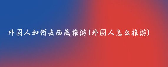 外国人如何去西藏旅游(外国人怎么旅游)