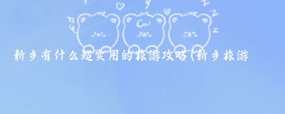 新乡有什么超实用的旅游攻略(新乡旅游攻略江苏)