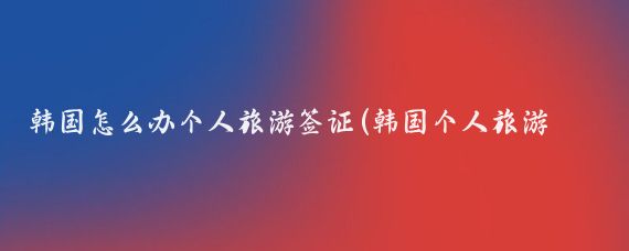 韩国怎么办个人旅游签证(韩国个人旅游签证 代办)
