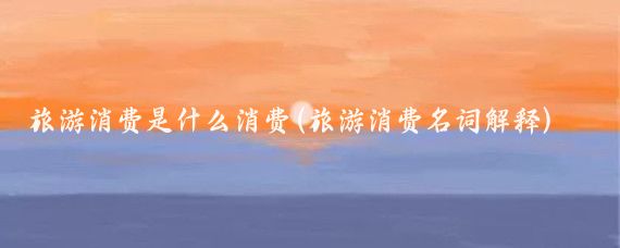 旅游消费是什么消费(旅游消费名词解释)
