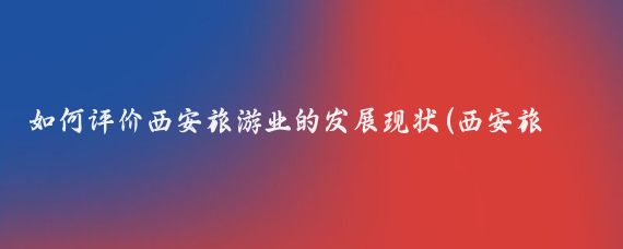如何评价西安旅游业的发展现状(西安旅游发展现状)