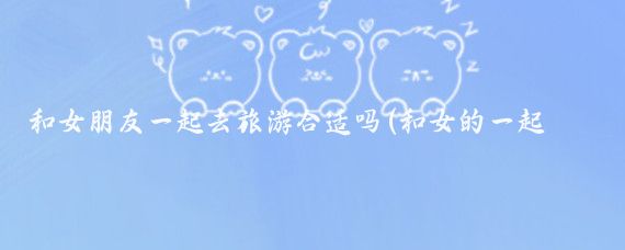 和女朋友一起去旅游合适吗(和女的一起旅游)