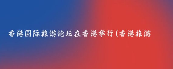 香港国际旅游论坛在香港举行(香港旅游 论坛)