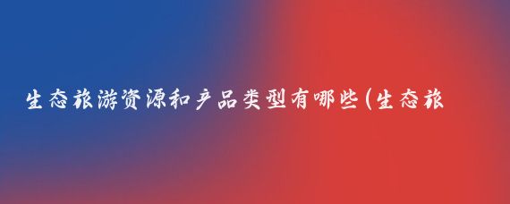 生态旅游资源和产品类型有哪些(生态旅游属于哪类旅游资源	)