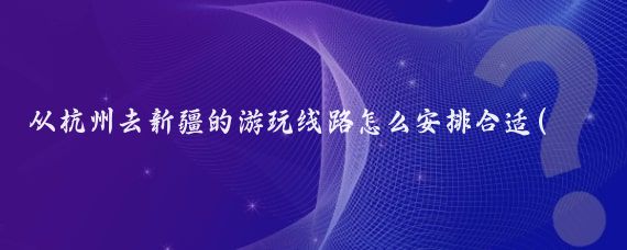 从杭州去新疆的游玩线路怎么安排合适(杭州出发新疆旅游	)