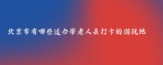 北京市有哪些适合带老人去打卡的游玩地(北京带老人旅游	)