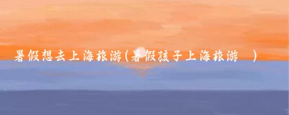 暑假想去上海旅游(暑假孩子上海旅游	)