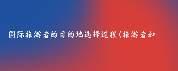 国际旅游者的目的地选择过程(旅游者如何选择旅游目的地	)