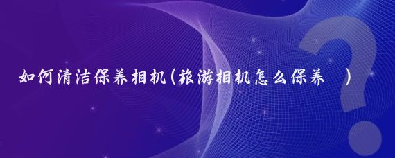 如何清洁保养相机(旅游相机怎么保养	)