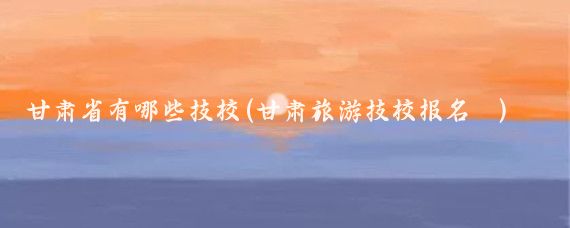 甘肃省有哪些技校(甘肃旅游技校报名	)