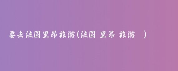 要去法国里昂旅游(法国 里昂 旅游	)