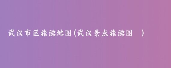 武汉市区旅游地图(武汉景点旅游图	)