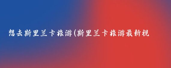 想去斯里兰卡旅游(斯里兰卡旅游最新视频	)