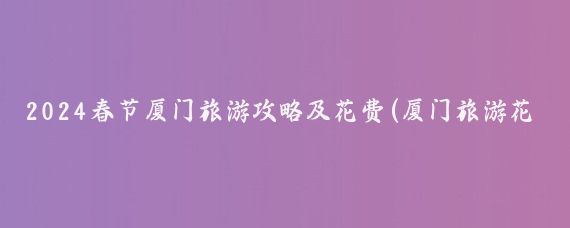2024春节厦门旅游攻略及花费(厦门旅游花费攻略	)