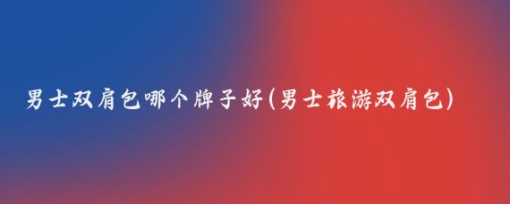 男士双肩包哪个牌子好(男士旅游双肩包)
