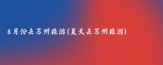 6月份去苏州旅游(夏天去苏州旅游)