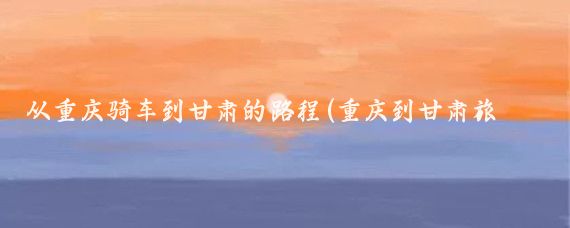 从重庆骑车到甘肃的路程(重庆到甘肃旅游线路)