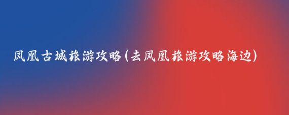 凤凰古城旅游攻略(去凤凰旅游攻略海边)