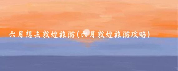 六月想去敦煌旅游(六月敦煌旅游攻略)