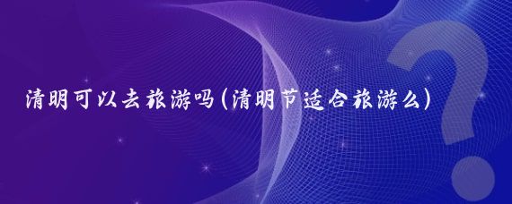 清明可以去旅游吗(清明节适合旅游么)