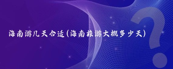 海南游几天合适(海南旅游大概多少天)