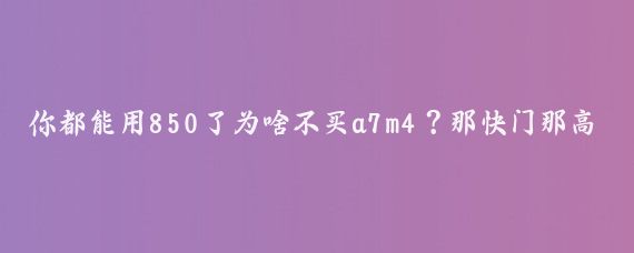 你都能用850了为啥不买a7m4？那快门那高感，干活比850强多了呀