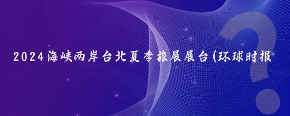 2024海峡两岸台北夏季旅展展台(环球时报深度聚焦随着2024台北国际夏季旅展暨海)