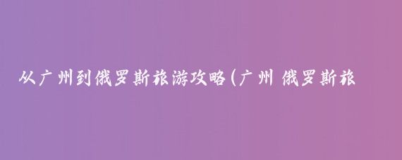 从广州到俄罗斯旅游攻略(广州 俄罗斯旅游攻略)