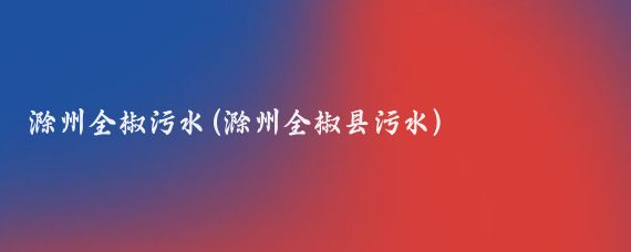 滁州全椒污水(滁州全椒县污水)