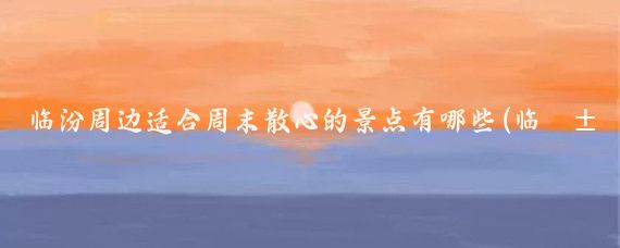 临汾周边适合周末散心的景点有哪些(临汾周边旅游景区)