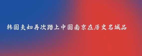 韩国夫妇再次踏上中国南京在历史名城品尝了丰富美食