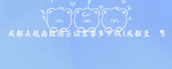成都去越南旅游签证需要多少钱(成都至越南旅游)