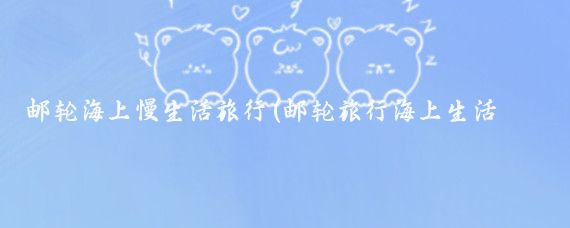 邮轮海上慢生活旅行(邮轮旅行海上生活的奢华与休闲)