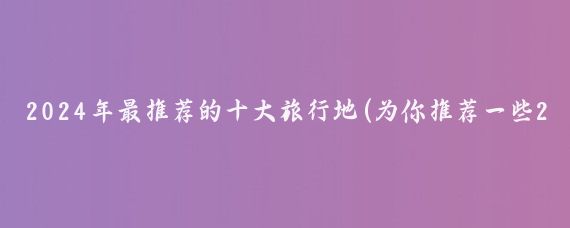 2024年最推荐的十大旅行地(为你推荐一些2024年的旅行地)