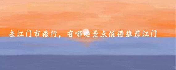 去江门市旅行，有哪些景点值得推荐江门市是一个充满魅力的旅游城市