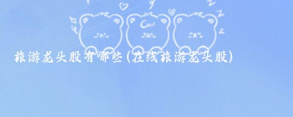 旅游龙头股有哪些(在线旅游龙头股)