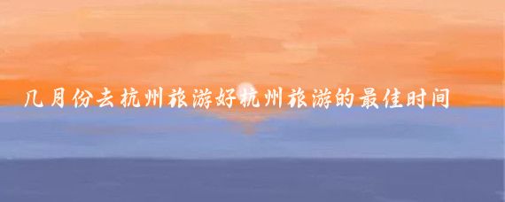 几月份去杭州旅游好杭州旅游的最佳时间(杭州旅游几月份合适)