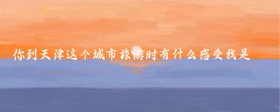 你到天津这个城市旅游时有什么感受我是在炎热的夏天来到了中国最美的直辖市天津