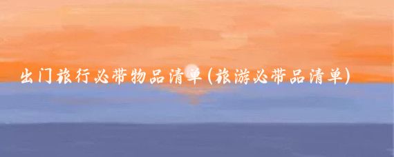 出门旅行必带物品清单(旅游必带品清单)