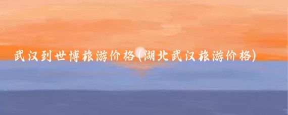 武汉到世博旅游价格(湖北武汉旅游价格)