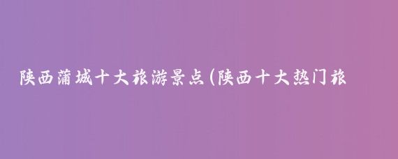 陕西蒲城十大旅游景点(陕西十大热门旅游景点？)