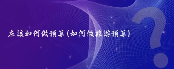 应该如何做预算(如何做旅游预算)